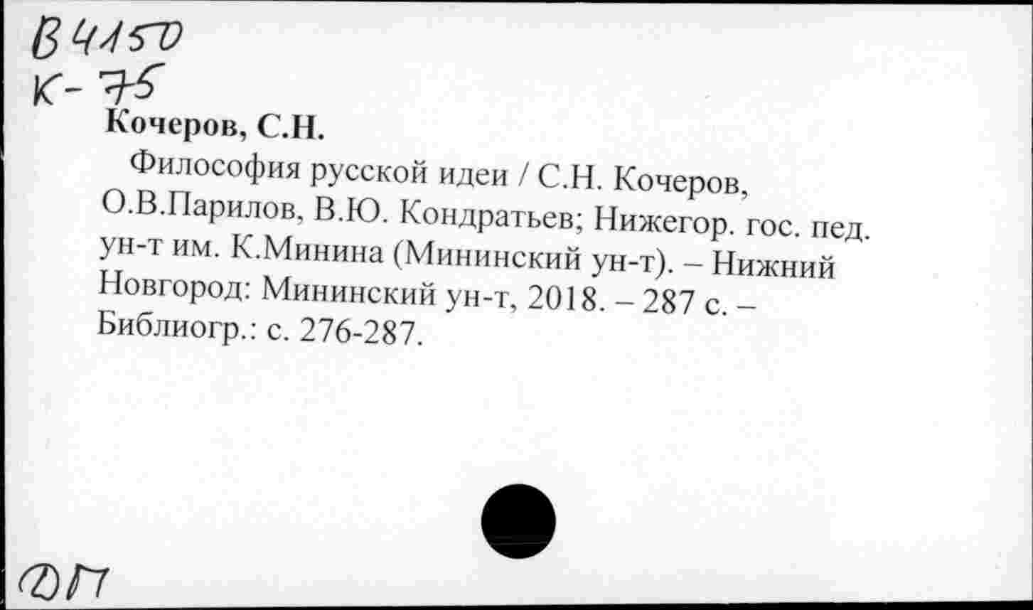 ﻿Кочеров, С.Н.
Философия русской идеи / С.Н. Кочеров, О.В.Парилов, В.Ю. Кондратьев; Нижегор. гос. пед ун-т им. К.Минина (Мининский ун-т). - Нижний Новгород: Мининский ун-т, 2018. - 287 с -Библиогр.: с. 276-287.
0/7